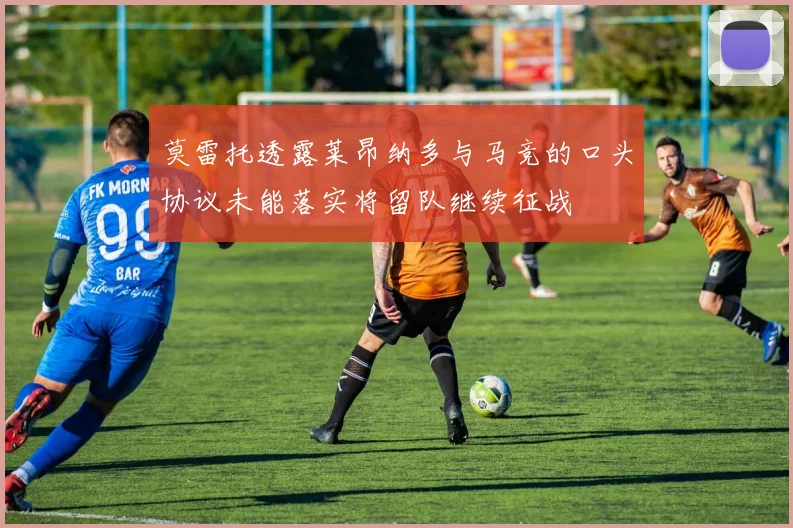 莫雷托透露莱昂纳多与马竞的口头协议未能落实将留队继续征战