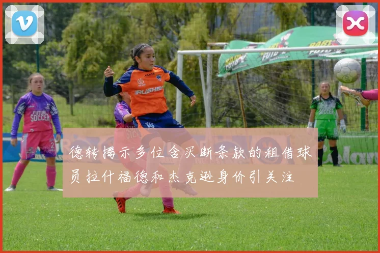 德转揭示多位含买断条款的租借球员拉什福德和杰克逊身价引关注