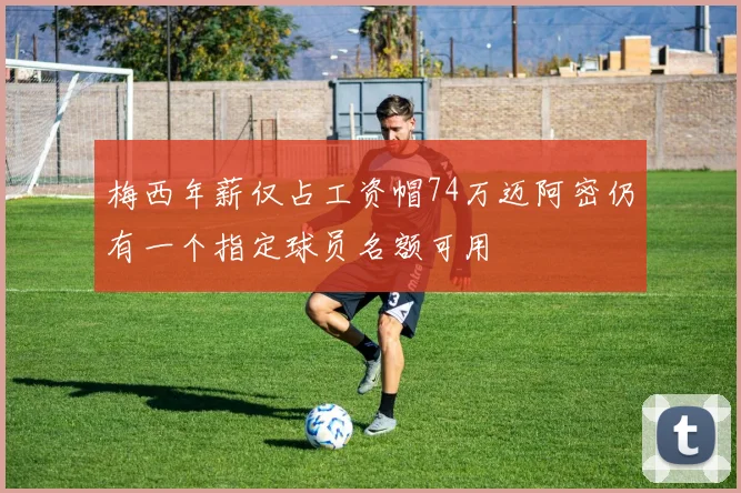 梅西年薪仅占工资帽74万迈阿密仍有一个指定球员名额可用