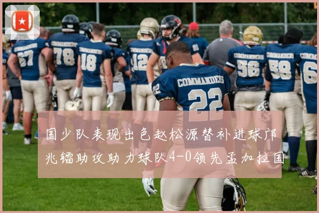 国少队表现出色赵松源替补进球邝兆镭助攻助力球队4-0领先孟加拉国