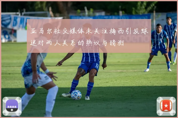 亚马尔社交媒体未关注梅西引发球迷对两人关系的热议与猜测