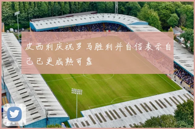皮西利庆祝罗马胜利并自信表示自己已更成熟可靠