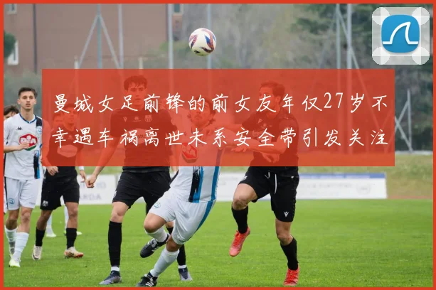 曼城女足前锋的前女友年仅27岁不幸遇车祸离世未系安全带引发关注